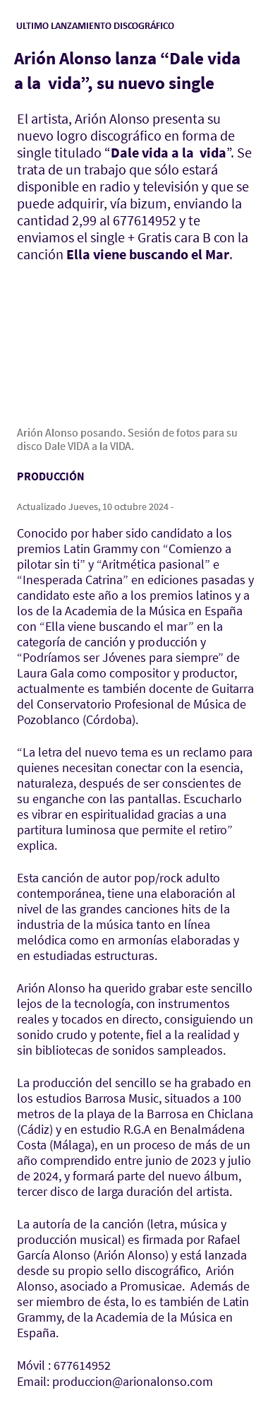 &nbsp;ULTIMO LANZAMIENTO DISCOGRÁFICO Arión Alonso lanza “Dale vida a la vida”, su nuevo single El artista, Arión Alonso presenta su nuevo logro discográfico en forma de single titulado “Dale vida a la vida”. Se trata de un trabajo que sólo estará disponible en radio y televisión y que se puede adquirir, vía bizum, enviando la cantidad 2,99 al 677614952 y te enviamos el single + Gratis cara B con la canción Ella viene buscando el Mar. Arión Alonso posando. Sesión de fotos para su disco Dale VIDA a la VIDA. PRODUCCIÓN Actualizado Jueves, 10 octubre 2024 - Conocido por haber sido candidato a los premios Latin Grammy con “Comienzo a pilotar sin ti” y “Aritmética pasional” e “Inesperada Catrina” en ediciones pasadas y candidato este año a los premios latinos y a los de la Academia de la Música en España con “Ella viene buscando el mar” en la categoría de canción y producción y “Podríamos ser Jóvenes para siempre” de Laura Gala como compositor y productor, actualmente es también docente de Guitarra del Conservatorio Profesional de Música de Pozoblanco (Córdoba). “La letra del nuevo tema es un reclamo para quienes necesitan conectar con la esencia, naturaleza, después de ser conscientes de su enganche con las pantallas. Escucharlo es vibrar en espiritualidad gracias a una partitura luminosa que permite el retiro” explica. Esta canción de autor pop/rock adulto contemporánea, tiene una elaboración al nivel de las grandes canciones hits de la industria de la música tanto en línea melódica como en armonías elaboradas y en estudiadas estructuras. Arión Alonso ha querido grabar este sencillo lejos de la tecnología, con instrumentos reales y tocados en directo, consiguiendo un sonido crudo y potente, fiel a la realidad y sin bibliotecas de sonidos sampleados. La producción del sencillo se ha grabado en los estudios Barrosa Music, situados a 100 metros de la playa de la Barrosa en Chiclana (Cádiz) y en estudio R.G.A en Benalmádena Costa (Málaga), en un proceso de más de un año comprendido entre junio de 2023 y julio de 2024, y formará parte del nuevo álbum, tercer disco de larga duración del artista. La autoría de la canción (letra, música y producción musical) es firmada por Rafael García Alonso (Arión Alonso) y está lanzada desde su propio sello discográfico, Arión Alonso, asociado a Promusicae. Además de ser miembro de ésta, lo es también de Latin Grammy, de la Academia de la Música en España. Móvil : 677614952 Email: produccion@arionalonso.com